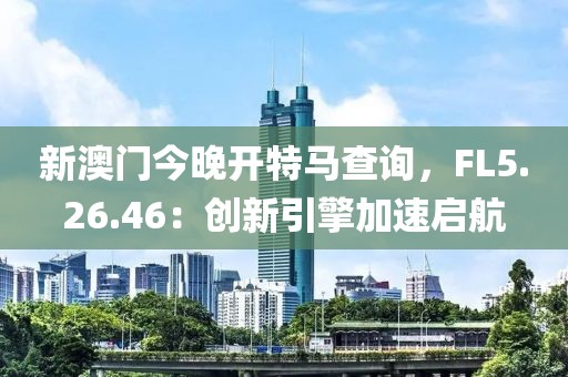 新澳門今晚開(kāi)特馬查詢，F(xiàn)L5.26.46：創(chuàng)新引擎加速啟航