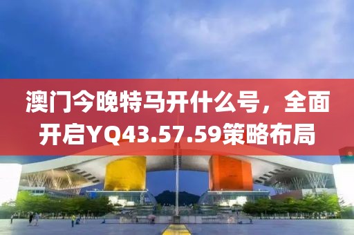 澳門今晚特馬開(kāi)什么號(hào)，全面開(kāi)啟YQ43.57.59策略布局