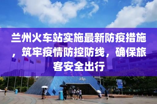 蘭州火車站實施最新防疫措施，筑牢疫情防控防線，確保旅客安全出行