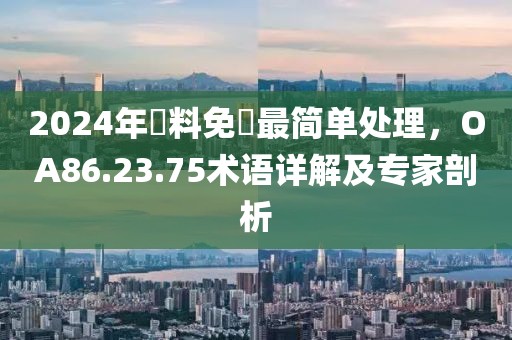 2024年資料免費(fèi)最簡(jiǎn)單處理，OA86.23.75術(shù)語(yǔ)詳解及專家剖析