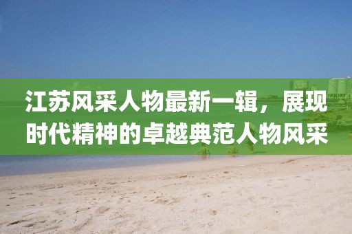 江蘇風(fēng)采人物最新一輯，展現(xiàn)時代精神的卓越典范人物風(fēng)采