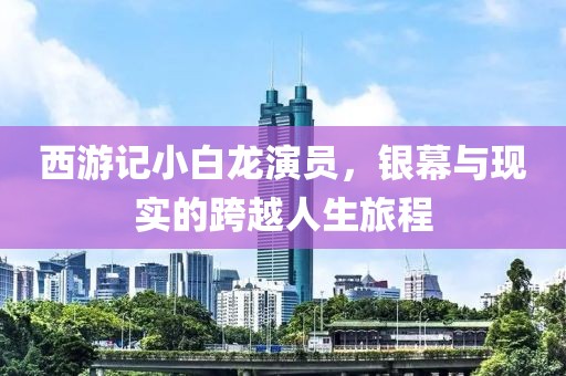 西游記小白龍演員，銀幕與現(xiàn)實(shí)的跨越人生旅程