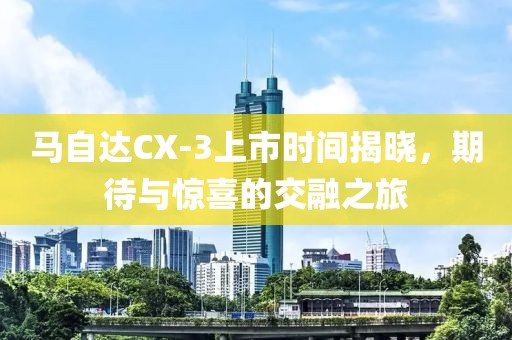 馬自達(dá)CX-3上市時(shí)間揭曉，期待與驚喜的交融之旅