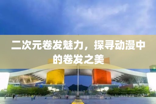 二次元卷發(fā)魅力，探尋動(dòng)漫中的卷發(fā)之美