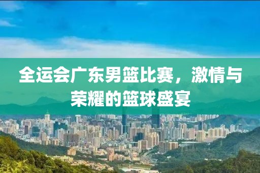 全運(yùn)會(huì)廣東男籃比賽，激情與榮耀的籃球盛宴