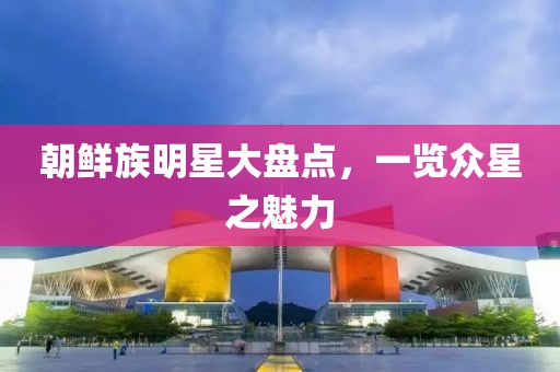 朝鮮族明星大盤點(diǎn)，一覽眾星之魅力