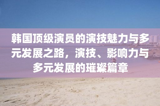 韓國頂級演員的演技魅力與多元發(fā)展之路，演技、影響力與多元發(fā)展的璀璨篇章
