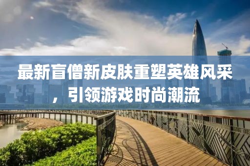 最新盲僧新皮膚重塑英雄風(fēng)采，引領(lǐng)游戲時尚潮流