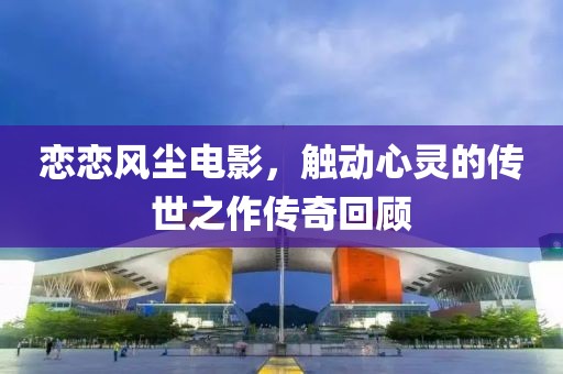 戀戀風(fēng)塵電影，觸動(dòng)心靈的傳世之作傳奇回顧