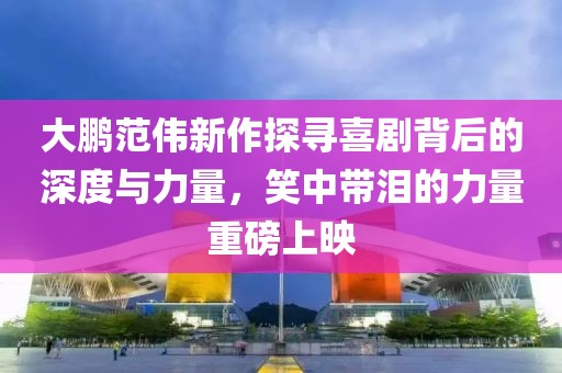 大鵬范偉新作探尋喜劇背后的深度與力量，笑中帶淚的力量重磅上映