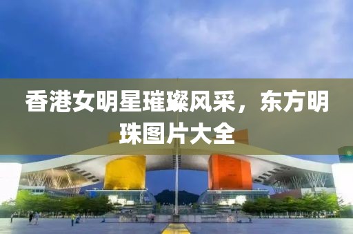 香港女明星璀璨風(fēng)采，東方明珠圖片大全