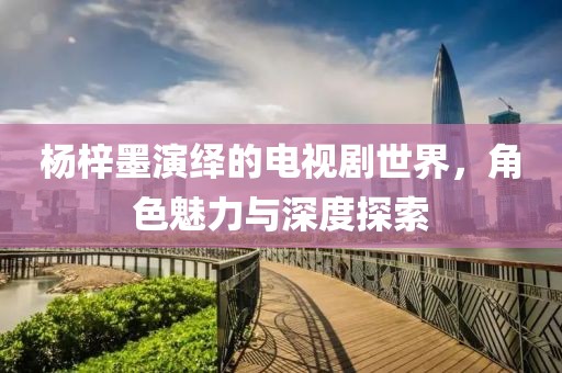 楊梓墨演繹的電視劇世界，角色魅力與深度探索