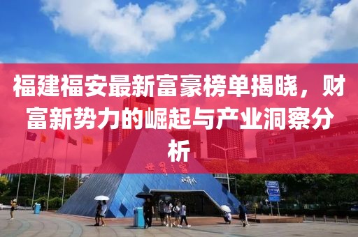 福建福安最新富豪榜單揭曉，財(cái)富新勢力的崛起與產(chǎn)業(yè)洞察分析