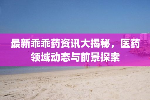 最新乖乖藥資訊大揭秘，醫(yī)藥領(lǐng)域動(dòng)態(tài)與前景探索