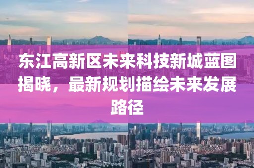東江高新區(qū)未來科技新城藍(lán)圖揭曉，最新規(guī)劃描繪未來發(fā)展路徑