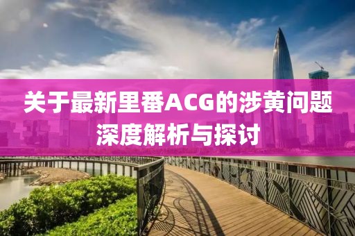 關(guān)于最新里番ACG的涉黃問題深度解析與探討
