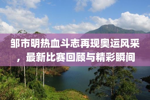 鄒市明熱血斗志再現(xiàn)奧運(yùn)風(fēng)采，最新比賽回顧與精彩瞬間