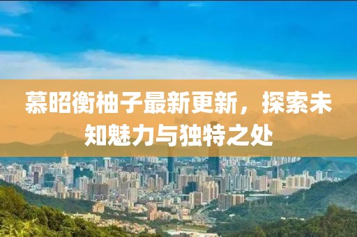慕昭衡柚子最新更新，探索未知魅力與獨(dú)特之處