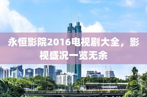 永恒影院2016電視劇大全，影視盛況一覽無余