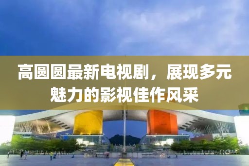 高圓圓最新電視劇，展現(xiàn)多元魅力的影視佳作風(fēng)采