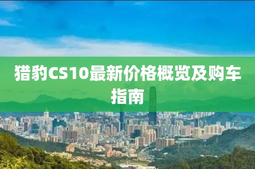 獵豹CS10最新價(jià)格概覽及購(gòu)車(chē)指南