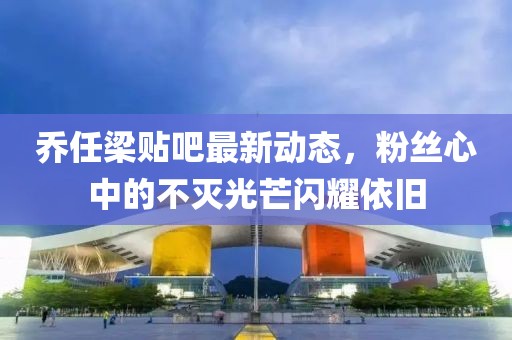 喬任梁貼吧最新動態(tài)，粉絲心中的不滅光芒閃耀依舊