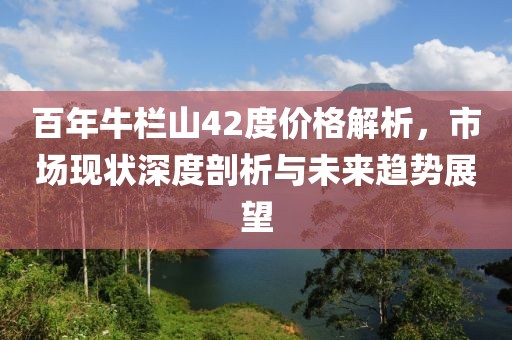 百年牛欄山42度價(jià)格解析，市場(chǎng)現(xiàn)狀深度剖析與未來(lái)趨勢(shì)展望