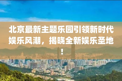 北京最新主題樂園引領新時代娛樂風潮，揭曉全新娛樂圣地！