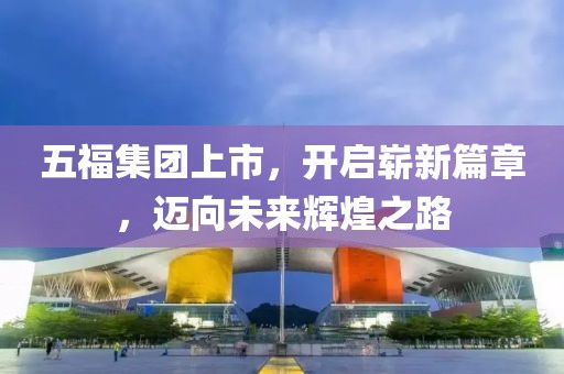 五福集團上市，開啟嶄新篇章，邁向未來輝煌之路