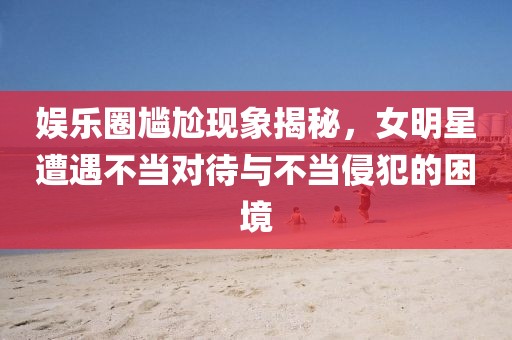 娛樂(lè)圈尷尬現(xiàn)象揭秘，女明星遭遇不當(dāng)對(duì)待與不當(dāng)侵犯的困境