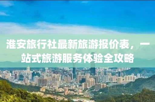 淮安旅行社最新旅游報價表，一站式旅游服務(wù)體驗全攻略