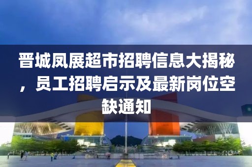 晉城鳳展超市招聘信息大揭秘，員工招聘啟示及最新崗位空缺通知