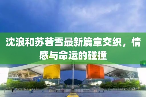 沈浪和蘇若雪最新篇章交織，情感與命運的碰撞