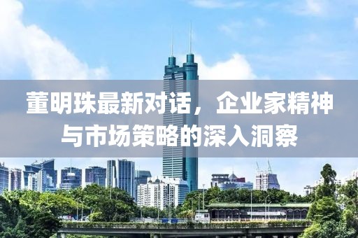 董明珠最新對話，企業(yè)家精神與市場策略的深入洞察
