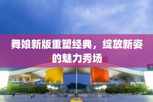 舞娘新版重塑經(jīng)典，綻放新姿的魅力秀場