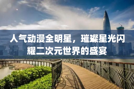 人氣動(dòng)漫全明星，璀璨星光閃耀二次元世界的盛宴