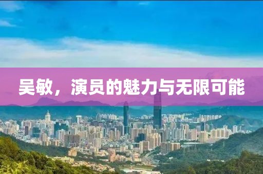 吳敏，演員的魅力與無限可能