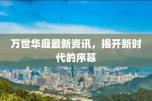 萬世華庭最新資訊，揭開新時代的序幕