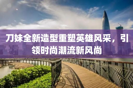 刀妹全新造型重塑英雄風采，引領(lǐng)時尚潮流新風尚