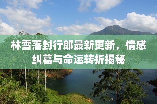 林雪落封行郎最新更新，情感糾葛與命運轉折揭秘