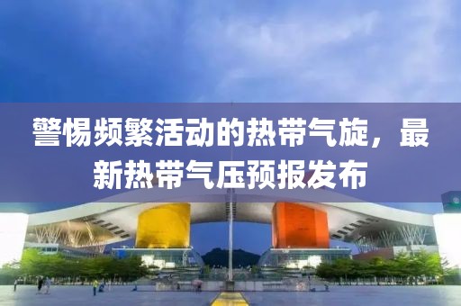 警惕頻繁活動的熱帶氣旋，最新熱帶氣壓預報發(fā)布
