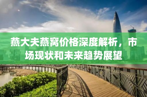 燕大夫燕窩價格深度解析，市場現(xiàn)狀和未來趨勢展望