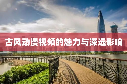古風動漫視頻的魅力與深遠影響