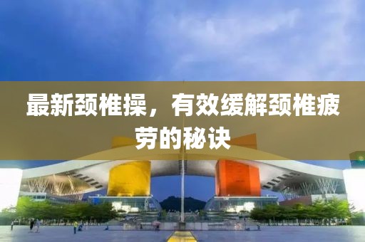 最新頸椎操，有效緩解頸椎疲勞的秘訣