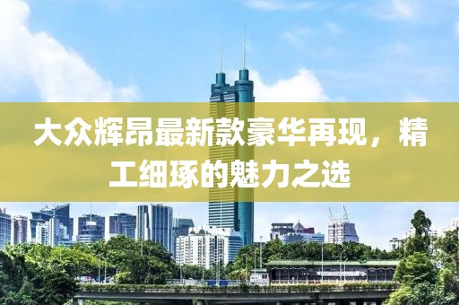 大眾輝昂最新款豪華再現(xiàn)，精工細琢的魅力之選