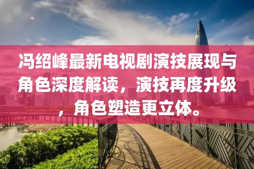馮紹峰最新電視劇演技展現(xiàn)與角色深度解讀，演技再度升級，角色塑造更立體。