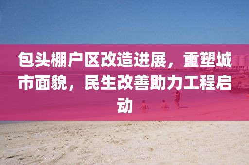 包頭棚戶區(qū)改造進展，重塑城市面貌，民生改善助力工程啟動