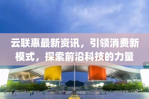 云聯(lián)惠最新資訊，引領(lǐng)消費(fèi)新模式，探索前沿科技的力量